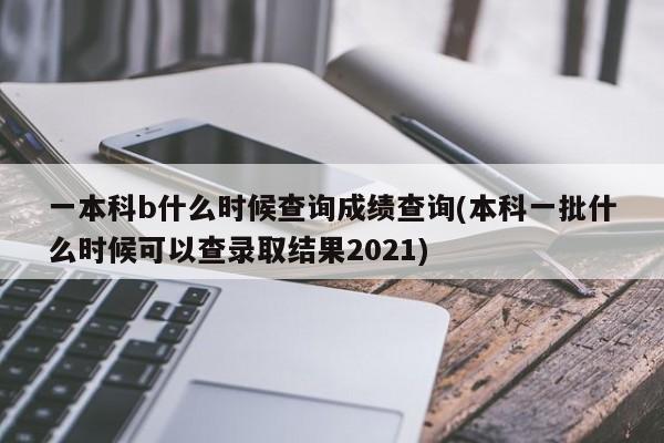 一本科b什么时候查询成绩查询(本科一批什么时候可以查录取结果2021)