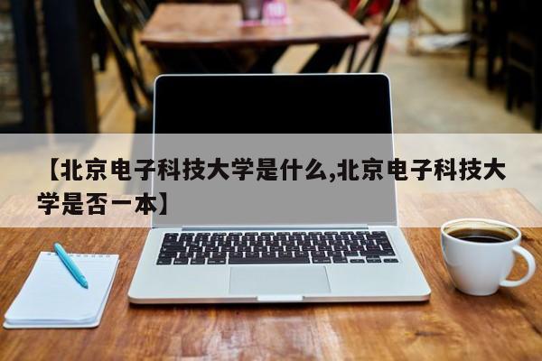 【北京电子科技大学是什么,北京电子科技大学是否一本】