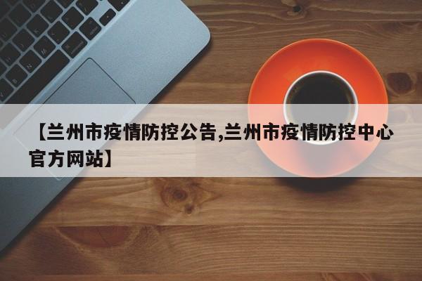 【兰州市疫情防控公告,兰州市疫情防控中心官方网站】