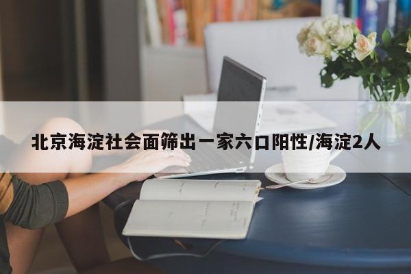 北京海淀社会面筛出一家六口阳性/海淀2人