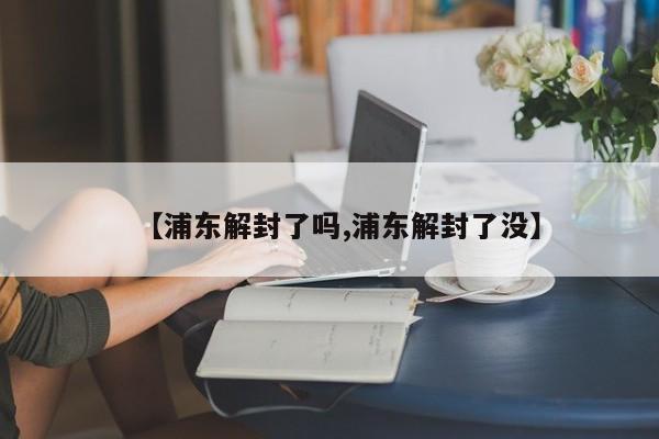 【浦东解封了吗,浦东解封了没】
