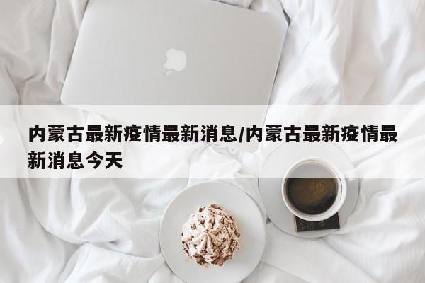 内蒙古最新疫情最新消息/内蒙古最新疫情最新消息今天