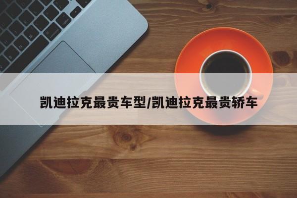凯迪拉克最贵车型/凯迪拉克最贵轿车