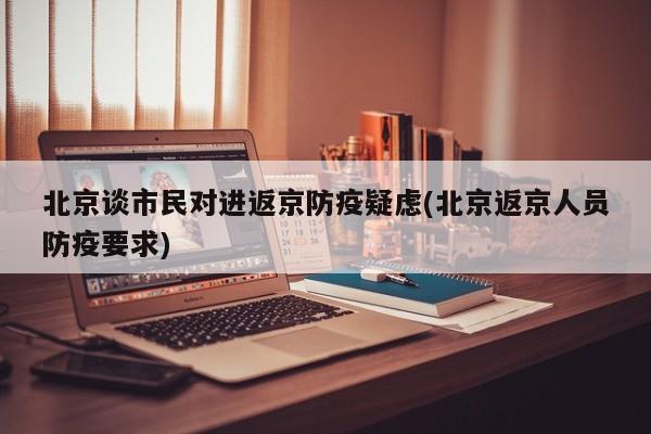 北京谈市民对进返京防疫疑虑(北京返京人员防疫要求)