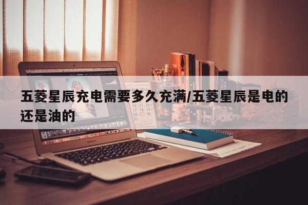 五菱星辰充电需要多久充满/五菱星辰是电的还是油的