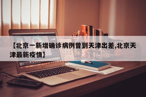 【北京一新增确诊病例曾到天津出差,北京天津最新疫情】