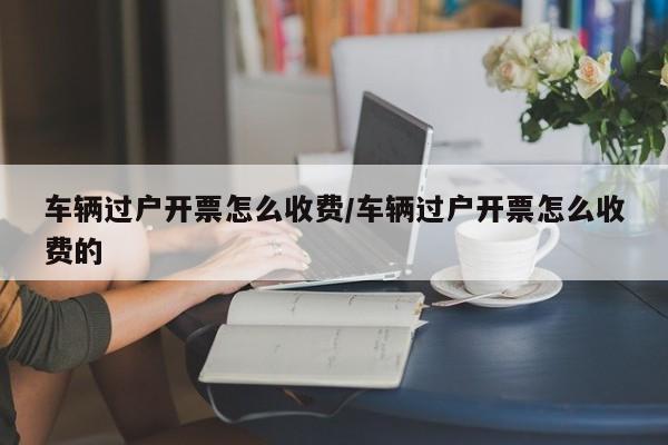 车辆过户开票怎么收费/车辆过户开票怎么收费的