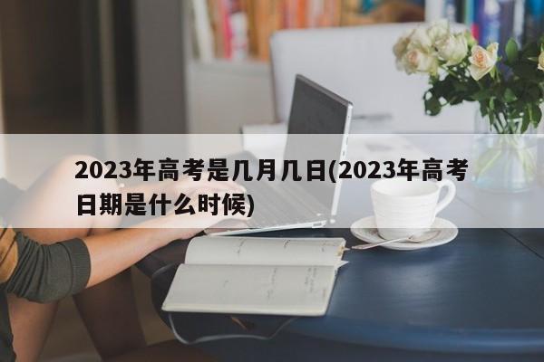 2023年高考是几月几日(2023年高考日期是什么时候)