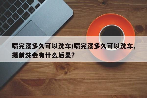 喷完漆多久可以洗车/喷完漆多久可以洗车,提前洗会有什么后果?