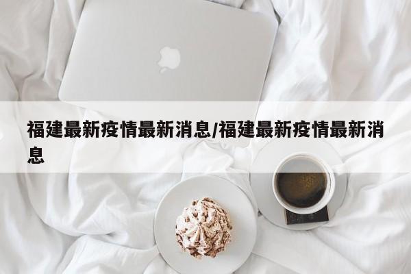 福建最新疫情最新消息/福建最新疫情最新消息