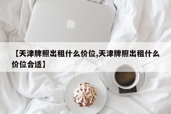 【天津牌照出租什么价位,天津牌照出租什么价位合适】
