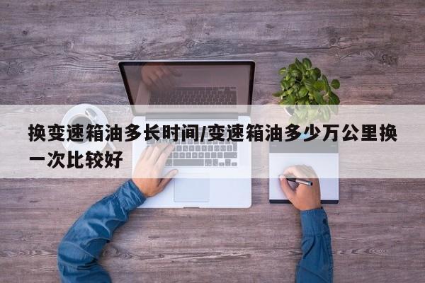 换变速箱油多长时间/变速箱油多少万公里换一次比较好