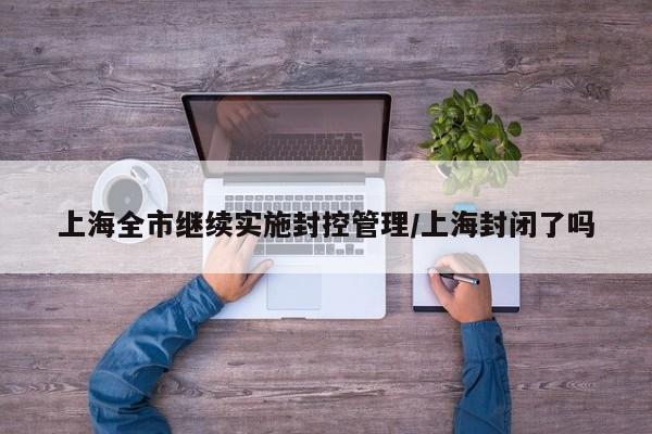上海全市继续实施封控管理/上海封闭了吗