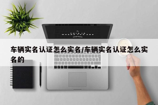 车辆实名认证怎么实名/车辆实名认证怎么实名的