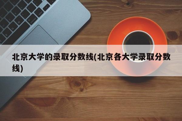 北京大学的录取分数线(北京各大学录取分数线)