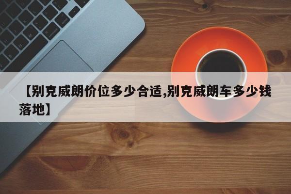 【别克威朗价位多少合适,别克威朗车多少钱落地】