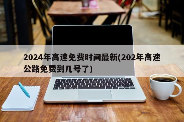2024年高速免费时间最新(202年高速公路免费到几号了)