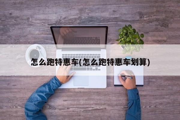 怎么跑特惠车(怎么跑特惠车划算)