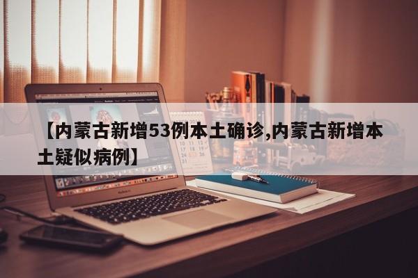 【内蒙古新增53例本土确诊,内蒙古新增本土疑似病例】