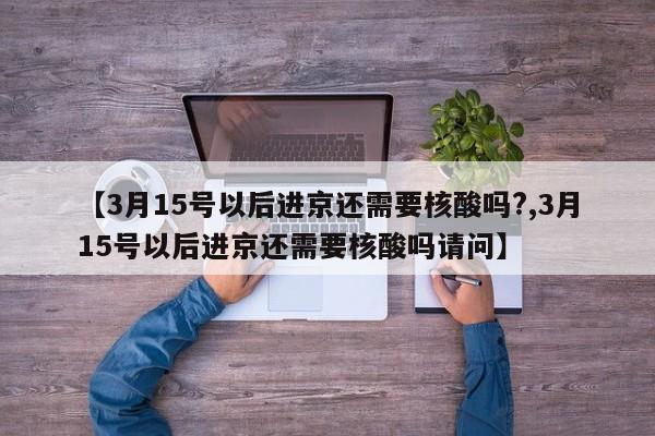 【3月15号以后进京还需要核酸吗?,3月15号以后进京还需要核酸吗请问】