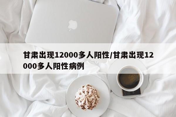 甘肃出现12000多人阳性/甘肃出现12000多人阳性病例