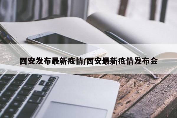 西安发布最新疫情/西安最新疫情发布会