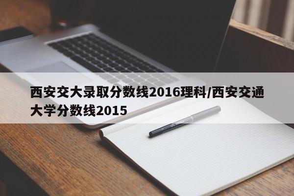 西安交大录取分数线2016理科/西安交通大学分数线2015
