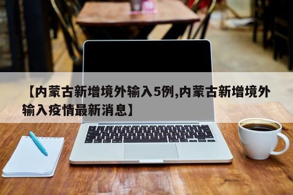 【内蒙古新增境外输入5例,内蒙古新增境外输入疫情最新消息】