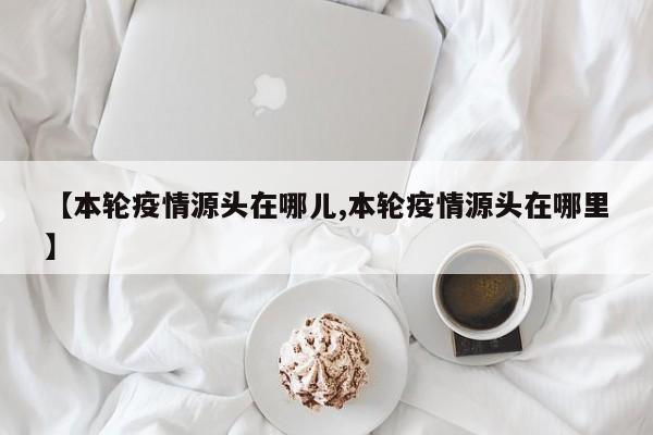 【本轮疫情源头在哪儿,本轮疫情源头在哪里】